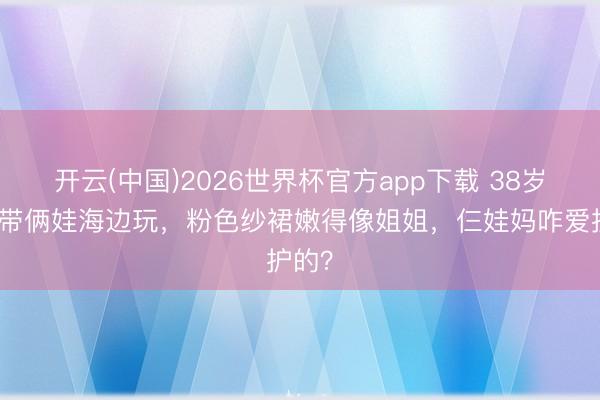 开云(中国)2026世界杯官方app下载 38岁方媛带俩娃海边玩，粉色纱裙嫩得像姐姐，仨娃妈咋爱护的？
