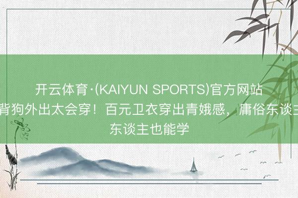 开云体育·(KAIYUN SPORTS)官方网站 李一桐背狗外出太会穿!百元卫衣穿出青娥感,庸俗东谈主也能学