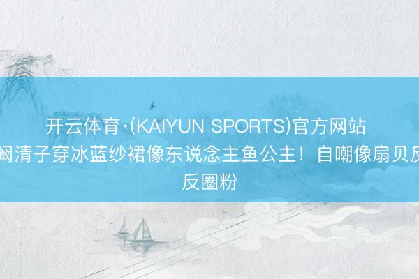 开云体育·(KAIYUN SPORTS)官方网站 35岁阚清子穿冰蓝纱裙像东说念主鱼公主！自嘲像扇贝反圈粉