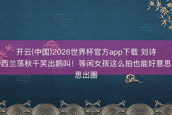 开云(中国)2026世界杯官方app下载 刘诗诗新西兰荡秋千笑出鹅叫！等闲女孩这么拍也能好意思出圈