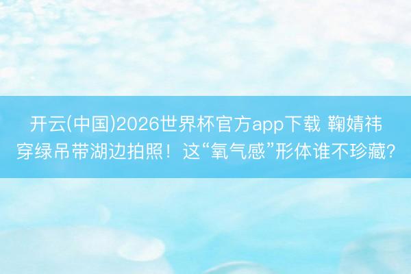 开云(中国)2026世界杯官方app下载 鞠婧祎穿绿吊带湖边拍照！这“氧气感”形体谁不珍藏？