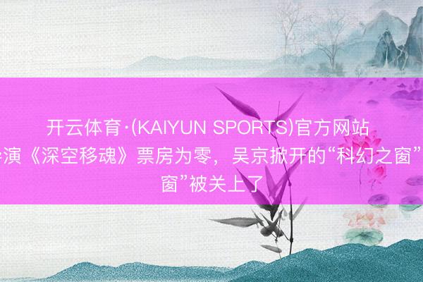 开云体育·(KAIYUN SPORTS)官方网站 李麒麟导演《深空移魂》票房为零，吴京掀开的“科幻之窗”被关上了