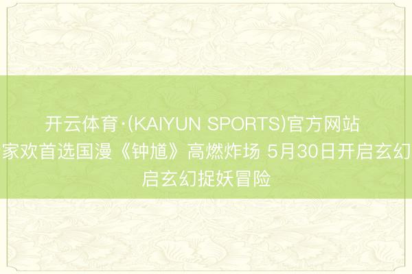 开云体育·(KAIYUN SPORTS)官方网站 六一档合家欢首选国漫《钟馗》高燃炸场 5月30日开启玄幻捉妖冒险