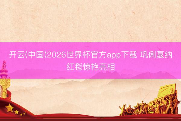 开云(中国)2026世界杯官方app下载 巩俐戛纳红毯惊艳亮相