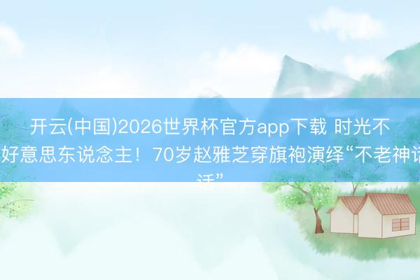 开云(中国)2026世界杯官方app下载 时光不败好意思东说念主！70岁赵雅芝穿旗袍演绎“不老神话”