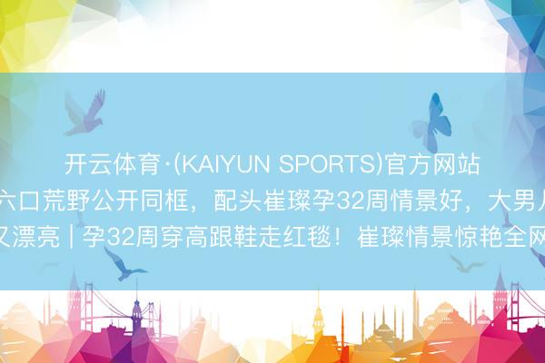 开云体育·(KAIYUN SPORTS)官方网站 京城四少之一汪雨一家六口荒野公开同框，配头崔璨孕32周情景好，大男儿又高又漂亮 | 孕32周穿高跟鞋走红毯！崔璨情景惊艳全网，网友：这才是真·权门媳妇