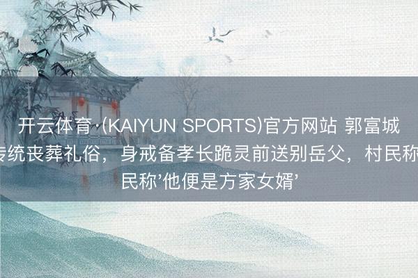 开云体育·(KAIYUN SPORTS)官方网站 郭富城在安徽泾县校服传统丧葬礼俗，身戒备孝长跪灵前送别岳父，村民称'他便是方家女婿'