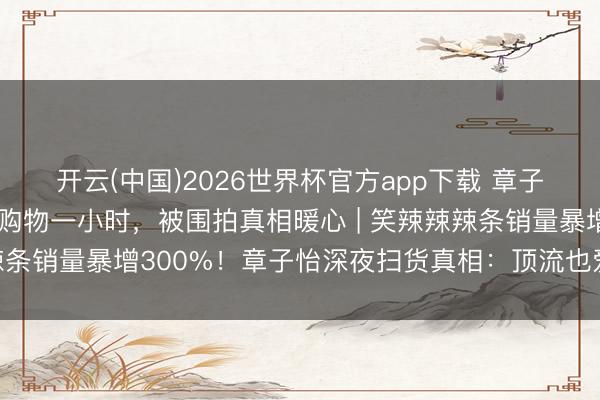 开云(中国)2026世界杯官方app下载 章子怡被偶遇在长沙零食店购物一小时，被围拍真相暖心 | 笑辣辣辣条销量暴增300%！章子怡深夜扫货真相：顶流也爱土味零食