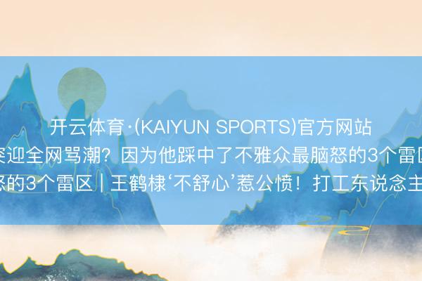 开云体育·(KAIYUN SPORTS)官方网站 翻车48小时！王鹤棣突迎全网骂潮？因为他踩中了不雅众最脑怒的3个雷区 | 王鹤棣‘不舒心’惹公愤！打工东说念主累死谁爱重？