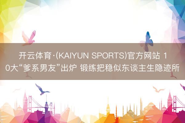 开云体育·(KAIYUN SPORTS)官方网站 10大“爹系男友”出炉 锻练把稳似东谈主生隐迹所