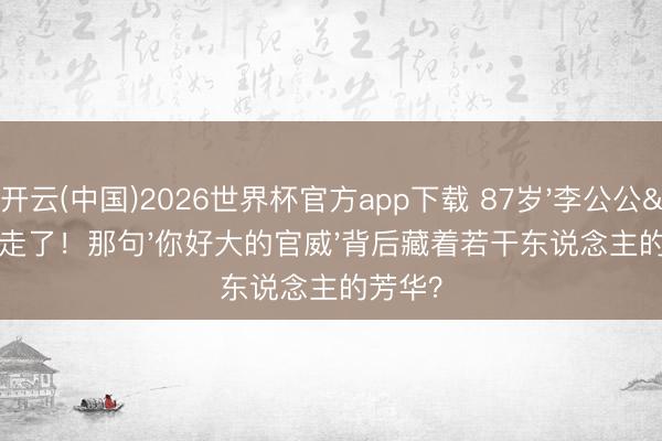 开云(中国)2026世界杯官方app下载 87岁'李公公'走了！那句'你好大的官威'背后藏着若干东说念主的芳华？