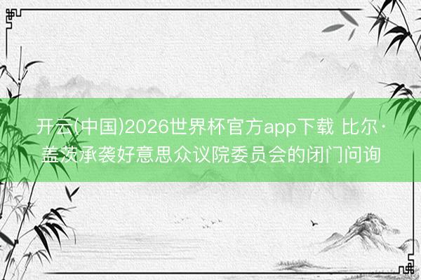 开云(中国)2026世界杯官方app下载 比尔·盖茨承袭好意思众议院委员会的闭门问询