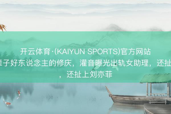 开云体育·(KAIYUN SPORTS)官方网站 演了半辈子好东说念主的修庆，灌音曝光出轨女助理，还扯上刘亦菲