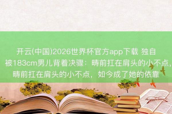 开云(中国)2026世界杯官方app下载 独自带娃15年的张柏芝，被183cm男儿背着决骤：畴前扛在肩头的小不点，如今成了她的依靠