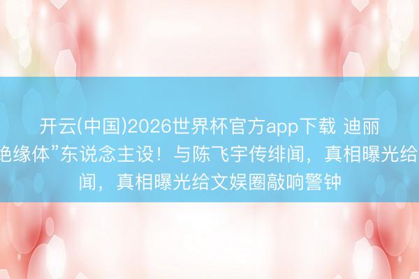 开云(中国)2026世界杯官方app下载 迪丽热巴碎裂多年“绝缘体”东说念主设！与陈飞宇传绯闻，真相曝光给文娱圈敲响警钟