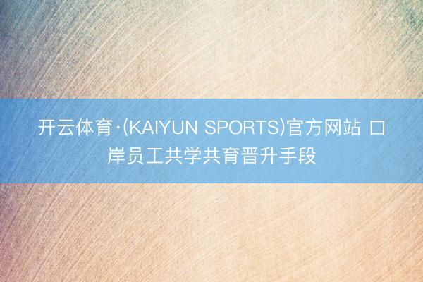 开云体育·(KAIYUN SPORTS)官方网站 口岸员工共学共育晋升手段
