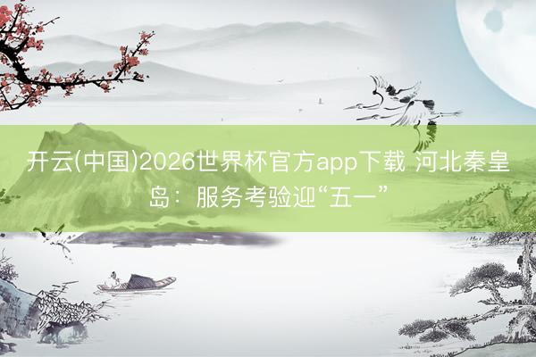 开云(中国)2026世界杯官方app下载 河北秦皇岛：服务考验迎“五一”