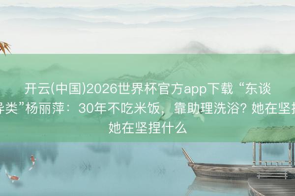 开云(中国)2026世界杯官方app下载 “东谈主间异类”杨丽萍：30年不吃米饭，靠助理洗浴? 她在坚捏什么
