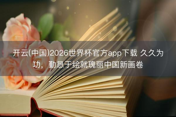 开云(中国)2026世界杯官方app下载 久久为功,勤恳于绘就瑰丽中国新画卷