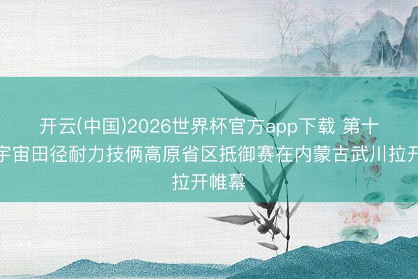 开云(中国)2026世界杯官方app下载 第十三届宇宙田径耐力技俩高原省区抵御赛在内蒙古武川拉开帷幕