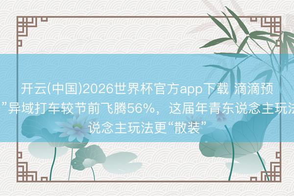 开云(中国)2026世界杯官方app下载 滴滴预测：“五一”异域打车较节前飞腾56%，这届年青东说念主玩法更“散装”
