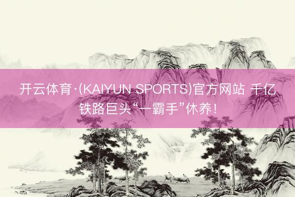 开云体育·(KAIYUN SPORTS)官方网站 千亿铁路巨头“一霸手”休养！