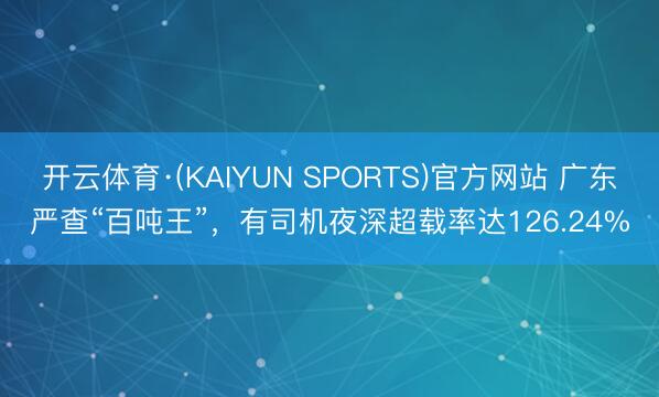 开云体育·(KAIYUN SPORTS)官方网站 广东严查“百吨王”，有司机夜深超载率达126.24%