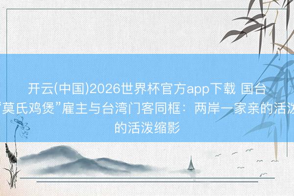 开云(中国)2026世界杯官方app下载 国台办评“莫氏鸡煲”雇主与台湾门客同框:两岸一家亲的活泼缩影