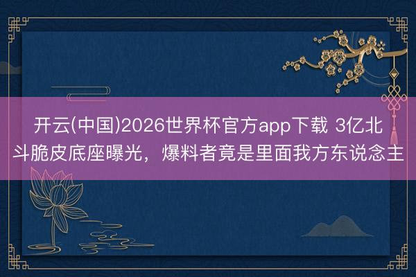 开云(中国)2026世界杯官方app下载 3亿北斗脆皮底座曝光，爆料者竟是里面我方东说念主