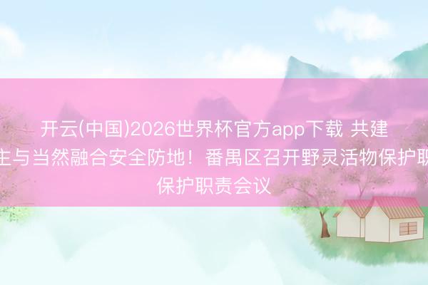 开云(中国)2026世界杯官方app下载 共建东说念主与当然融合安全防地！番禺区召开野灵活物保护职责会议