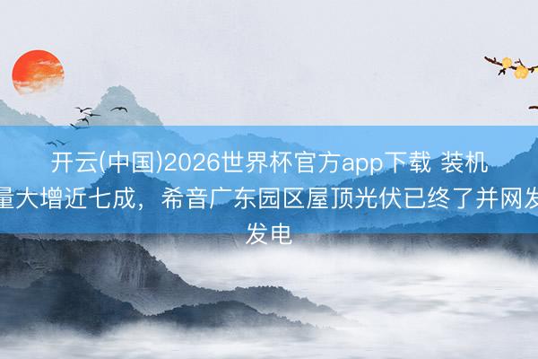 开云(中国)2026世界杯官方app下载 装机容量大增近七成，希音广东园区屋顶光伏已终了并网发电