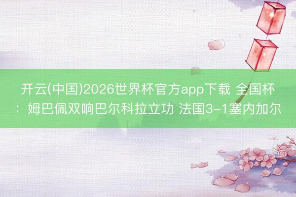 开云(中国)2026世界杯官方app下载 全国杯：姆巴佩双响巴尔科拉立功 法国3-1塞内加尔