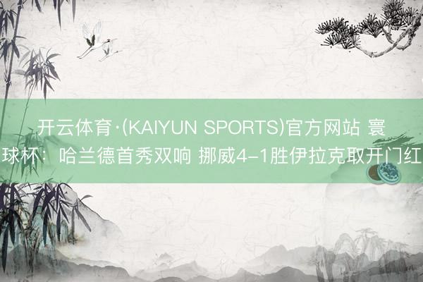 开云体育·(KAIYUN SPORTS)官方网站 寰球杯：哈兰德首秀双响 挪威4-1胜伊拉克取开门红