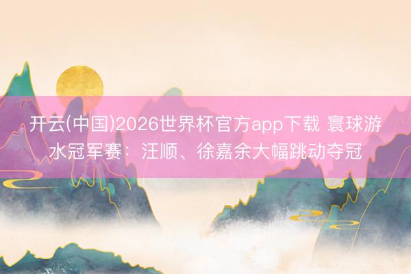开云(中国)2026世界杯官方app下载 寰球游水冠军赛：汪顺、徐嘉余大幅跳动夺冠