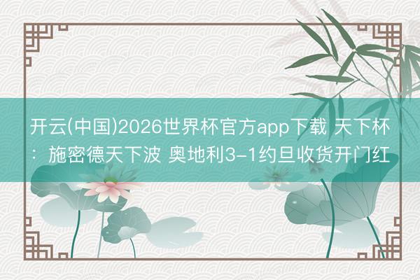 开云(中国)2026世界杯官方app下载 天下杯：施密德天下波 奥地利3-1约旦收货开门红