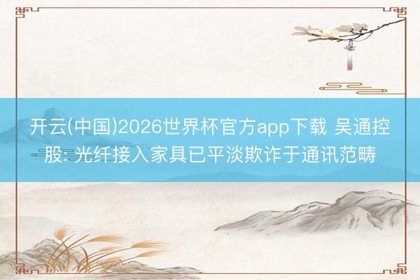 开云(中国)2026世界杯官方app下载 吴通控股: 光纤接入家具已平淡欺诈于通讯范畴