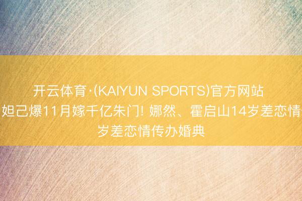 开云体育·(KAIYUN SPORTS)官方网站 《封神》妲己爆11月嫁千亿朱门! 娜然、霍启山14岁差恋情传办婚典
