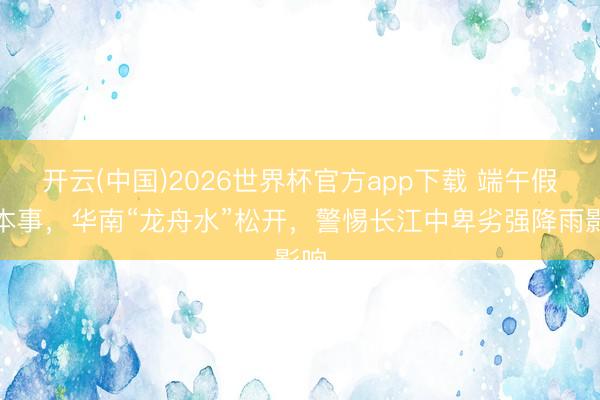 开云(中国)2026世界杯官方app下载 端午假期本事，华南“龙舟水”松开，警惕长江中卑劣强降雨影响