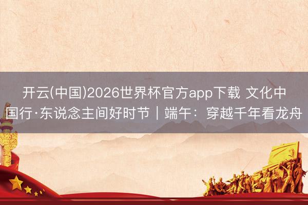 开云(中国)2026世界杯官方app下载 文化中国行·东说念主间好时节｜端午：穿越千年看龙舟