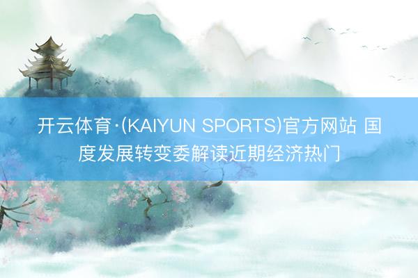 开云体育·(KAIYUN SPORTS)官方网站 国度发展转变委解读近期经济热门