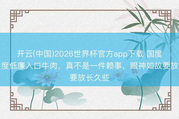 开云(中国)2026世界杯官方app下载 国度动手适度低廉入口牛肉，真不是一件赖事，眼神如故要放长久些