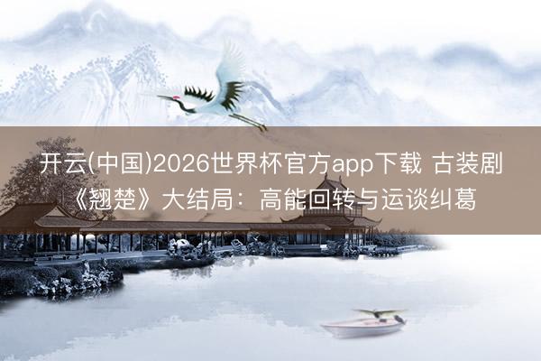 开云(中国)2026世界杯官方app下载 古装剧《翘楚》大结局:高能回转与运谈纠葛
