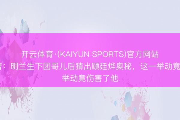 开云体育·(KAIYUN SPORTS)官方网站 知否原著:明兰生下团哥儿后猜出顾廷烨奥秘,这一举动竟伤害了他