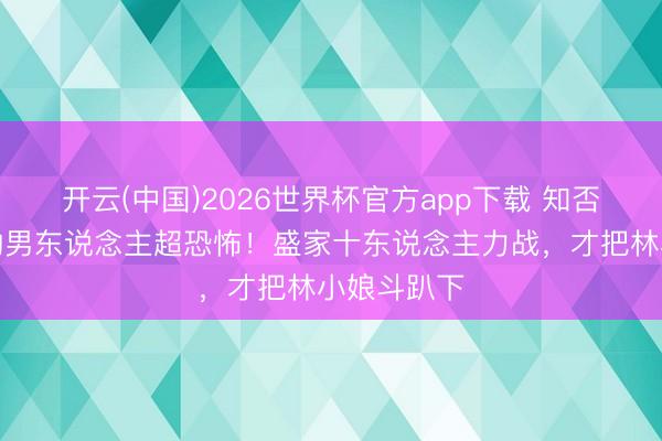 开云(中国)2026世界杯官方app下载 知否：动至心的男东说念主超恐怖！盛家十东说念主力战，才把林小娘斗趴下