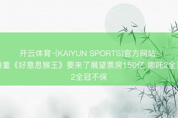 开云体育·(KAIYUN SPORTS)官方网站 六小龄童《好意思猴王》要来了展望票房150亿 哪吒2全冠不保